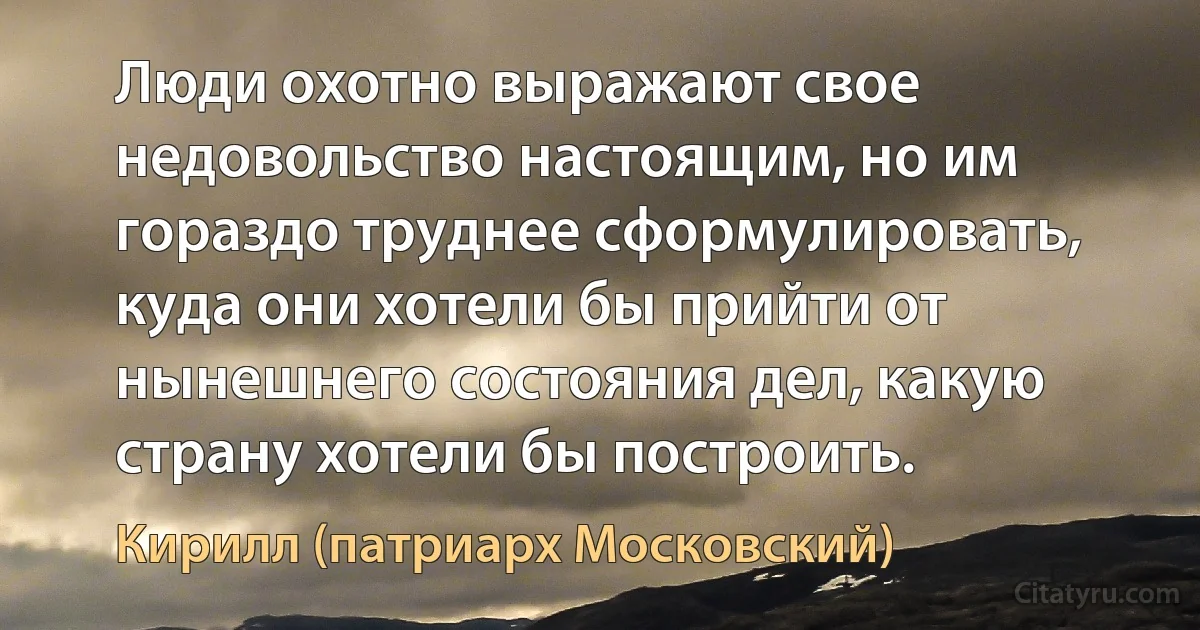 Люди охотно выражают свое недовольство настоящим, но им гораздо труднее сформулировать, куда они хотели бы прийти от нынешнего состояния дел, какую страну хотели бы построить. (Кирилл (патриарх Московский))