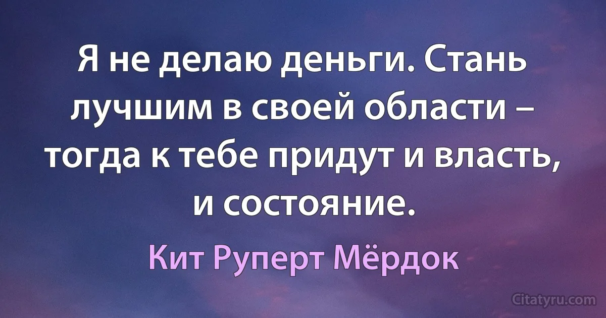 Я не делаю деньги. Стань лучшим в своей области – тогда к тебе придут и власть, и состояние. (Кит Руперт Мёрдок)