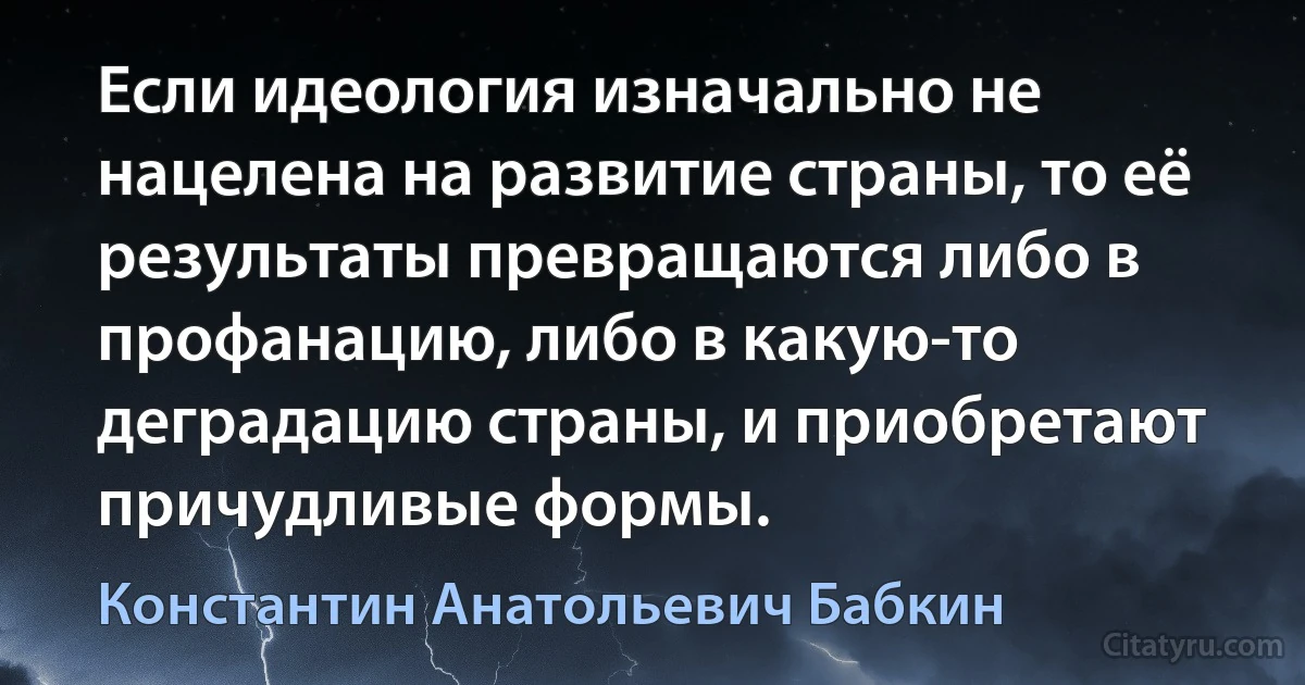 Если идеология изначально не нацелена на развитие страны, то её результаты превращаются либо в профанацию, либо в какую-то деградацию страны, и приобретают причудливые формы. (Константин Анатольевич Бабкин)