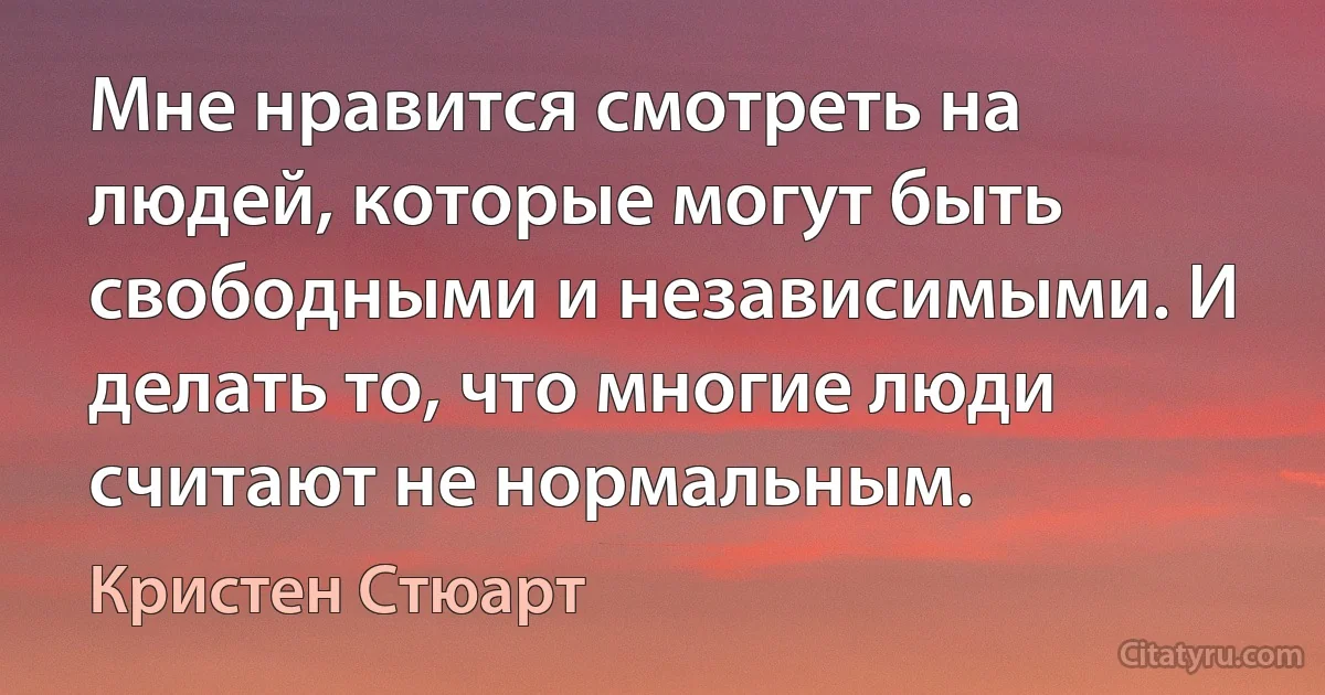 Мне нравится смотреть на людей, которые могут быть свободными и независимыми. И делать то, что многие люди считают не нормальным. (Кристен Стюарт)