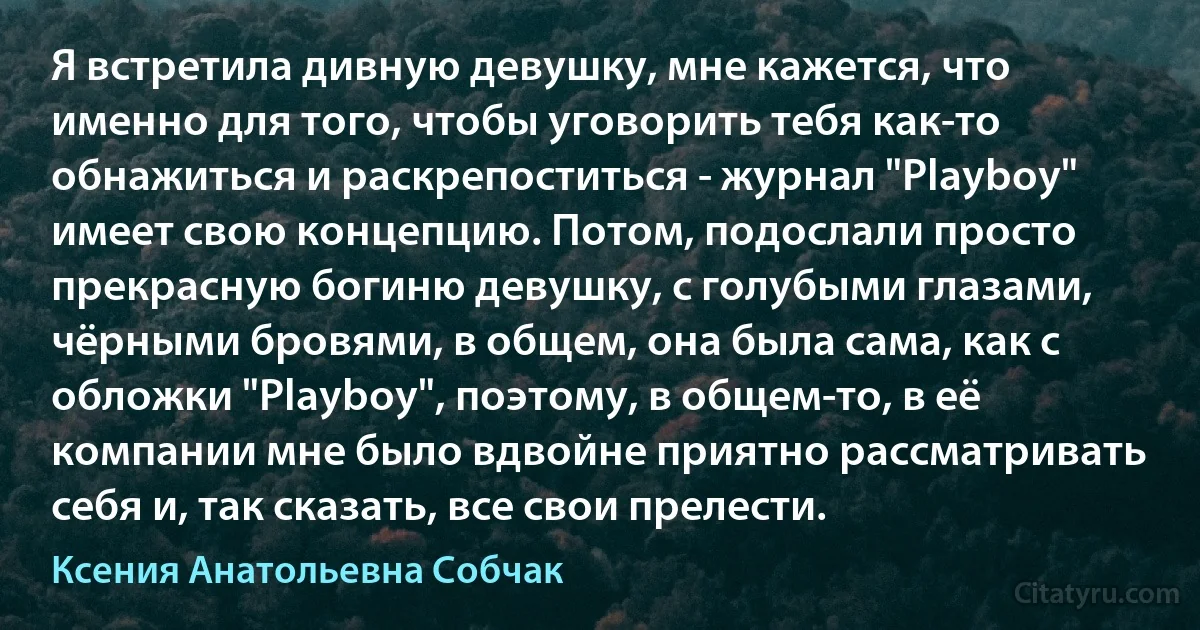 Я встретила дивную девушку, мне кажется, что именно для того, чтобы уговорить тебя как-то обнажиться и раскрепоститься - журнал "Playboy" имеет свою концепцию. Потом, подослали просто прекрасную богиню девушку, с голубыми глазами, чёрными бровями, в общем, она была сама, как с обложки "Playboy", поэтому, в общем-то, в её компании мне было вдвойне приятно рассматривать себя и, так сказать, все свои прелести. (Ксения Анатольевна Собчак)