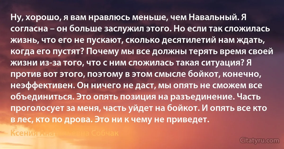 Ну, хорошо, я вам нравлюсь меньше, чем Навальный. Я согласна – он больше заслужил этого. Но если так сложилась жизнь, что его не пускают, сколько десятилетий нам ждать, когда его пустят? Почему мы все должны терять время своей жизни из-за того, что с ним сложилась такая ситуация? Я против вот этого, поэтому в этом смысле бойкот, конечно, неэффективен. Он ничего не даст, мы опять не сможем все объединиться. Это опять позиция на разъединение. Часть проголосует за меня, часть уйдет на бойкот. И опять все кто в лес, кто по дрова. Это ни к чему не приведет. (Ксения Анатольевна Собчак)