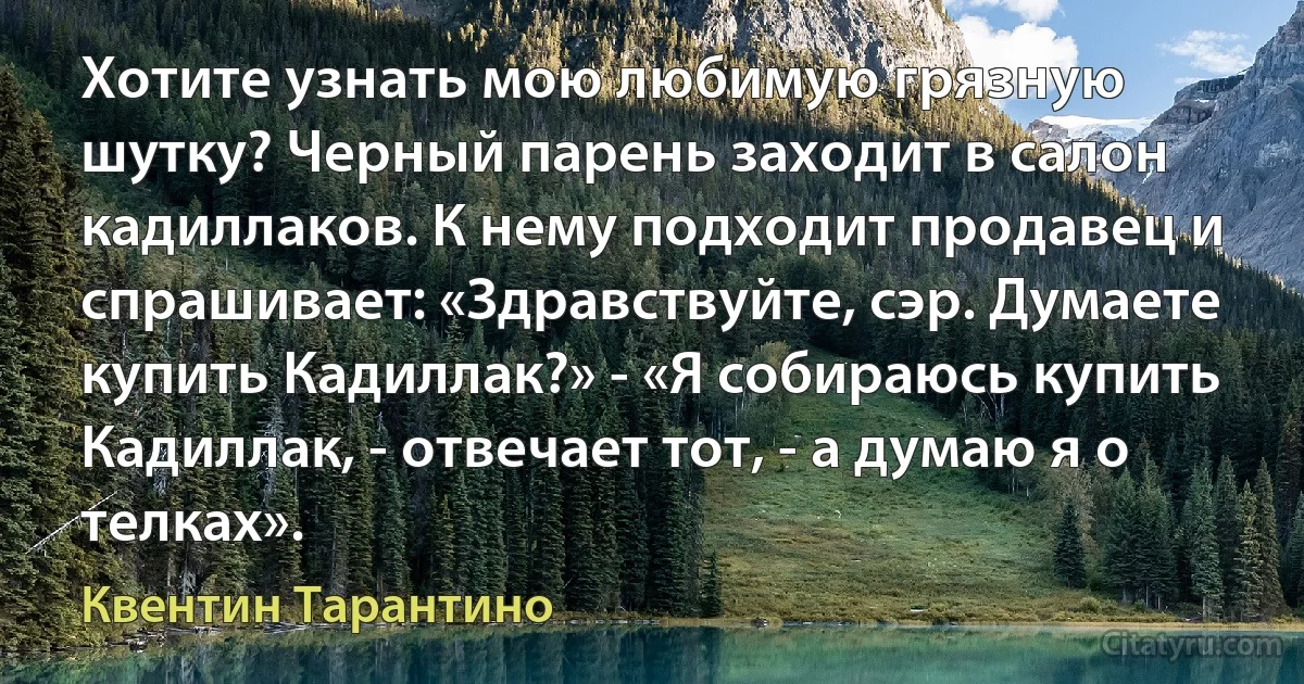 Хотите узнать мою любимую грязную шутку? Черный парень заходит в салон кадиллаков. К нему подходит продавец и спрашивает: «Здравствуйте, сэр. Думаете купить Кадиллак?» - «Я собираюсь купить Кадиллак, - отвечает тот, - а думаю я о телках». (Квентин Тарантино)