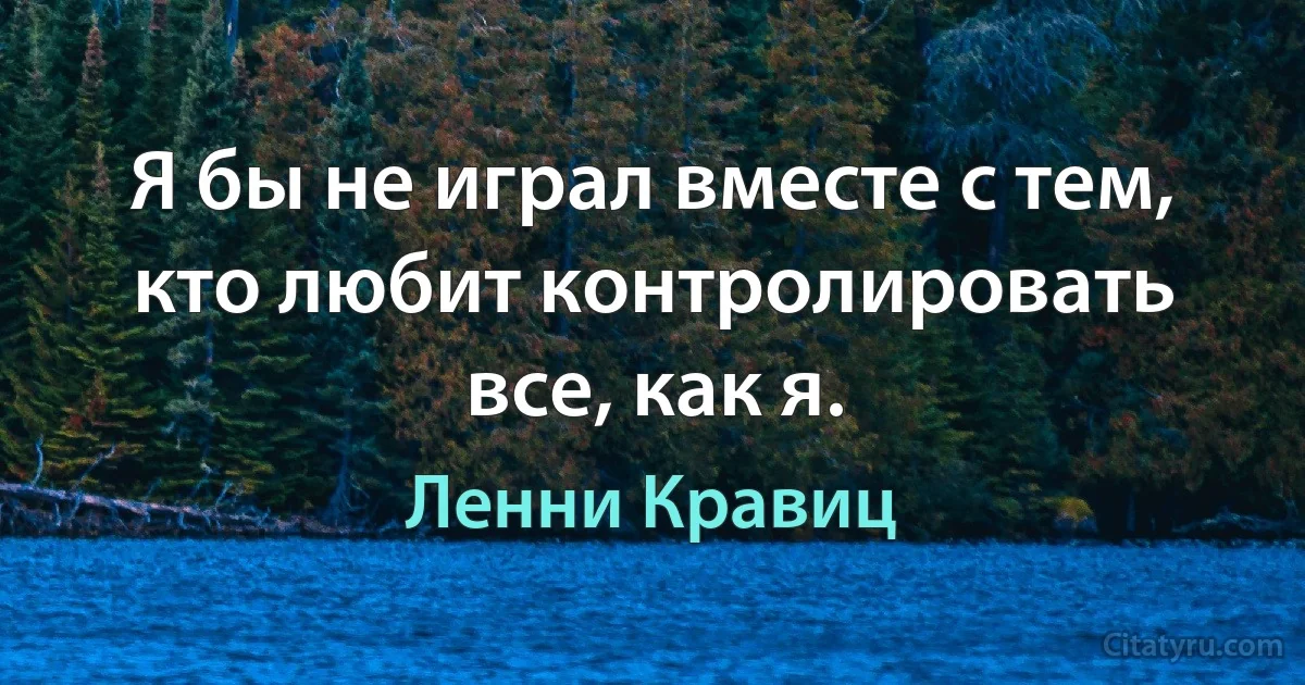 Я бы не играл вместе с тем, кто любит контролировать все, как я. (Ленни Кравиц)