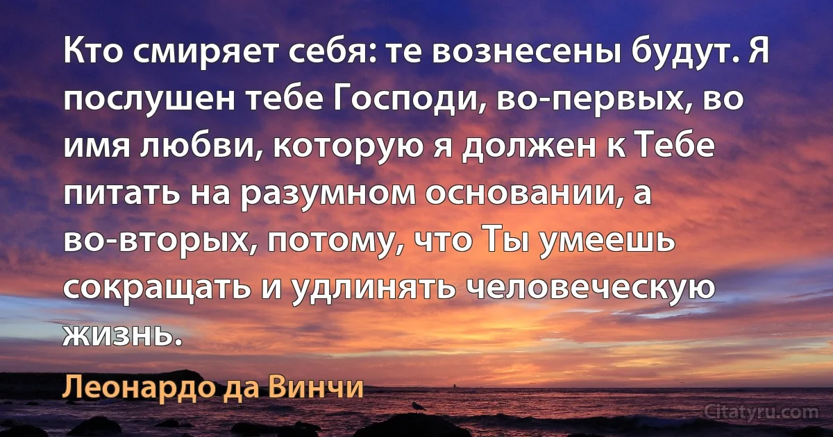 Кто смиряет себя: те вознесены будут. Я послушен тебе Господи, во-первых, во имя любви, которую я должен к Тебе питать на разумном основании, а во-вторых, потому, что Ты умеешь сокращать и удлинять человеческую жизнь. (Леонардо да Винчи)