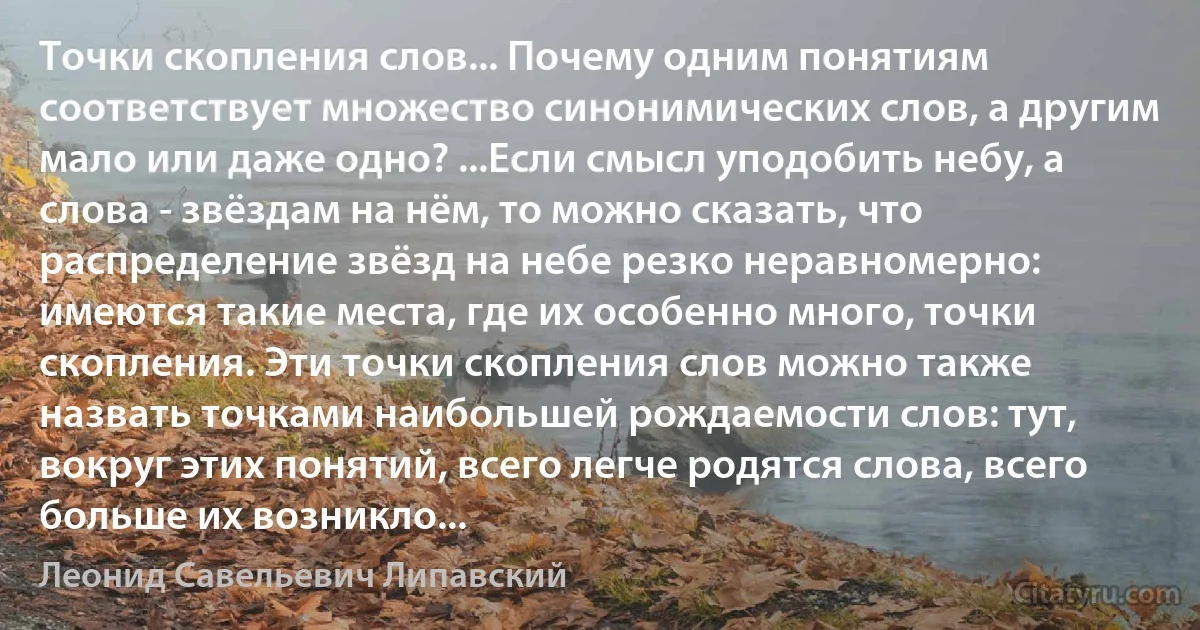 Точки скопления слов... Почему одним понятиям соответствует множество синонимических слов, а другим мало или даже одно? ...Если смысл уподобить небу, а слова - звёздам на нём, то можно сказать, что распределение звёзд на небе резко неравномерно: имеются такие места, где их особенно много, точки скопления. Эти точки скопления слов можно также назвать точками наибольшей рождаемости слов: тут, вокруг этих понятий, всего легче родятся слова, всего больше их возникло... (Леонид Савельевич Липавский)