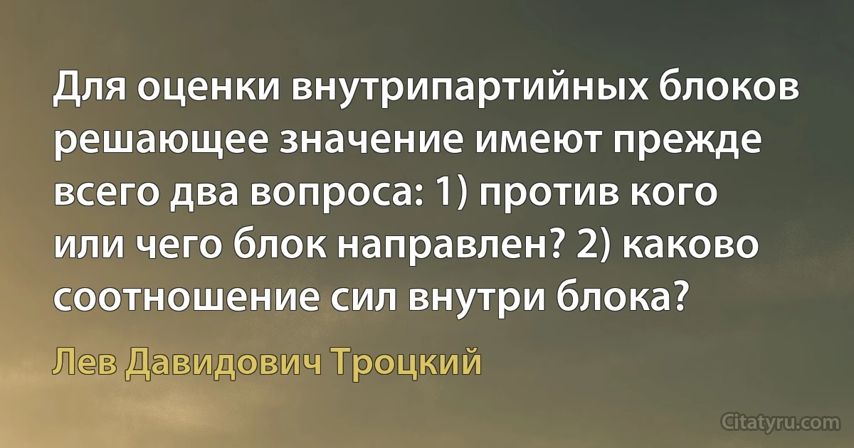 Для оценки внутрипартийных блоков решающее значение имеют прежде всего два вопроса: 1) против кого или чего блок направлен? 2) каково соотношение сил внутри блока? (Лев Давидович Троцкий)