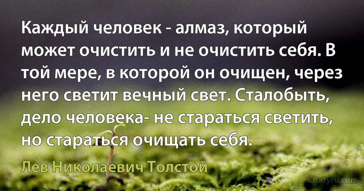 Каждый человек - алмаз, который может очистить и не очистить себя. В той мере, в которой он очищен, через него светит вечный свет. Сталобыть, дело человека- не стараться светить, но стараться очищать себя. (Лев Николаевич Толстой)