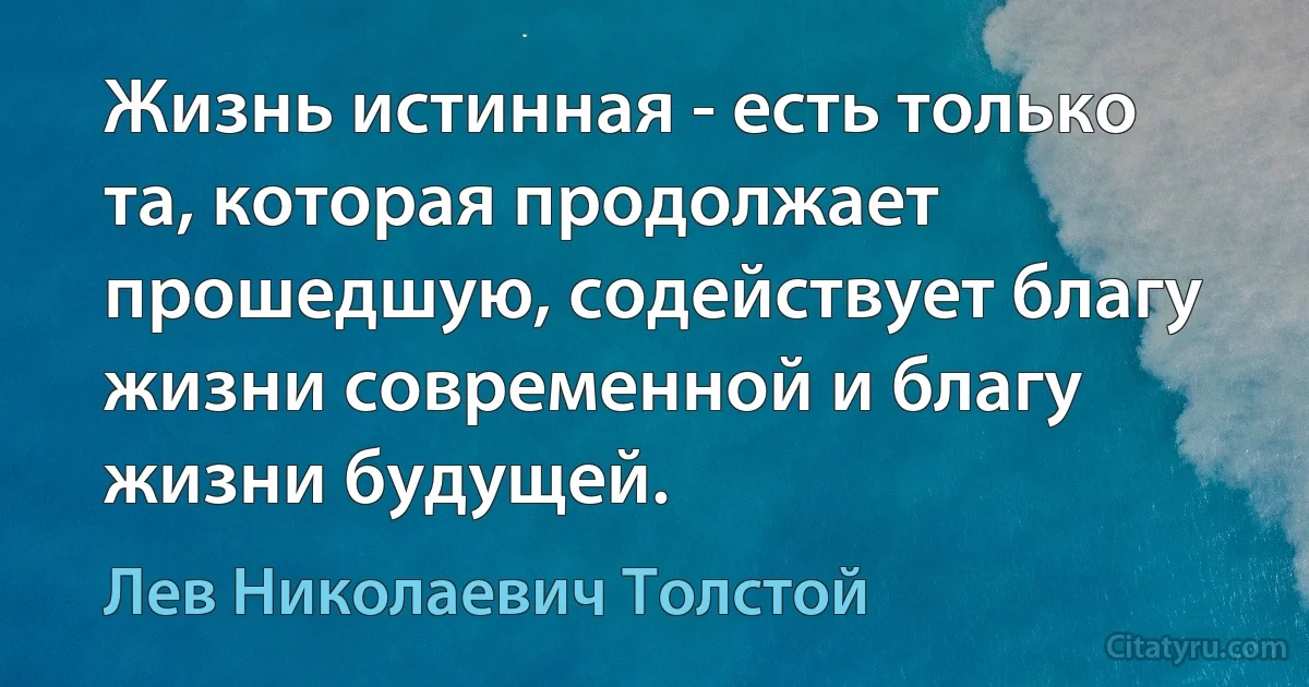 Жизнь истинная - есть только та, которая продолжает прошедшую, содействует благу жизни современной и благу жизни будущей. (Лев Николаевич Толстой)