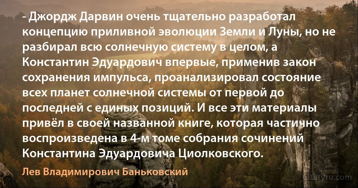 - Джордж Дарвин очень тщательно разработал концепцию приливной эволюции Земли и Луны, но не разбирал всю солнечную систему в целом, а Константин Эдуардович впервые, применив закон сохранения импульса, проанализировал состояние всех планет солнечной системы от первой до последней с единых позиций. И все эти материалы привёл в своей названной книге, которая частично воспроизведена в 4-м томе собрания сочинений Константина Эдуардовича Циолковского. (Лев Владимирович Баньковский)