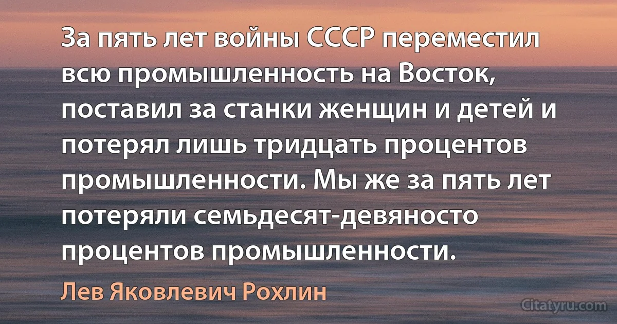 За пять лет войны СССР переместил всю промышленность на Восток, поставил за станки женщин и детей и потерял лишь тридцать процентов промышленности. Мы же за пять лет потеряли семьдесят-девяносто процентов промышленности. (Лев Яковлевич Рохлин)