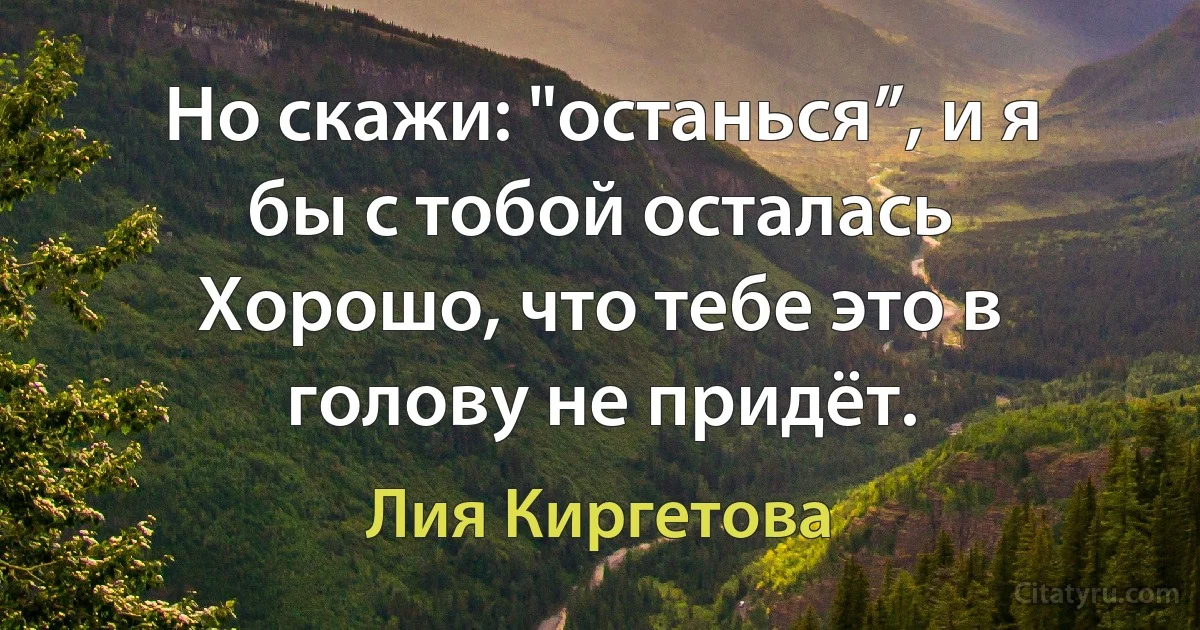 Но скажи: "останься”, и я бы с тобой осталась 
Хорошо, что тебе это в голову не придёт. (Лия Киргетова)