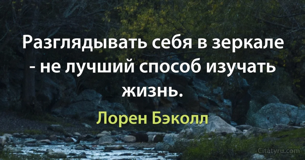 Разглядывать себя в зеркале - не лучший способ изучать жизнь. (Лорен Бэколл)