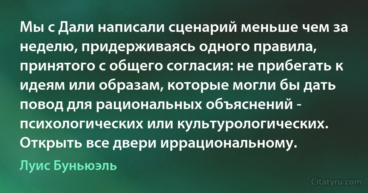 Мы с Дали написали сценарий меньше чем за неделю, придерживаясь одного правила, принятого с общего согласия: не прибегать к идеям или образам, которые могли бы дать повод для рациональных объяснений - психологических или культурологических. Открыть все двери иррациональному. (Луис Буньюэль)