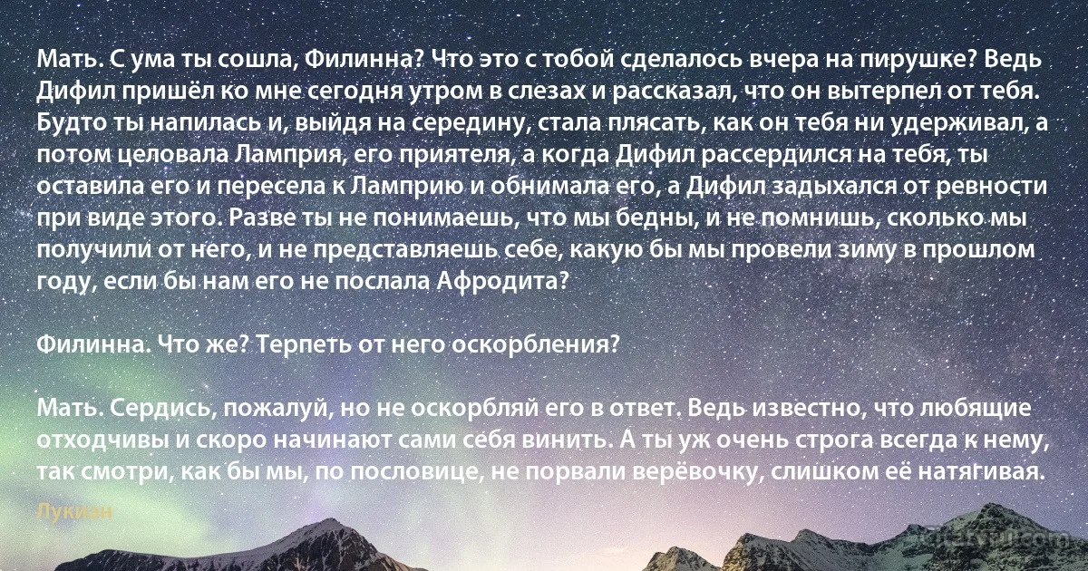 Mать. С ума ты сошла, Филинна? Что это с тобой сделалось вчера на пирушке? Ведь Дифил пришёл ко мне сегодня утром в слезах и рассказал, что он вытерпел от тебя. Будто ты напилась и, выйдя на середину, стала плясать, как он тебя ни удерживал, а потом целовала Ламприя, его приятеля, а когда Дифил рассердился на тебя, ты оставила его и пересела к Ламприю и обнимала его, а Дифил задыхался от ревности при виде этого. Разве ты не понимаешь, что мы бедны, и не помнишь, сколько мы получили от него, и не представляешь себе, какую бы мы провели зиму в прошлом году, если бы нам его не послала Афродита?

Филинна. Что же? Терпеть от него оскорбления?

Mать. Сердись, пожалуй, но не оскорбляй его в ответ. Ведь известно, что любящие отходчивы и скоро начинают сами себя винить. А ты уж очень строга всегда к нему, так смотри, как бы мы, по пословице, не порвали верёвочку, слишком её натягивая. (Лукиан)