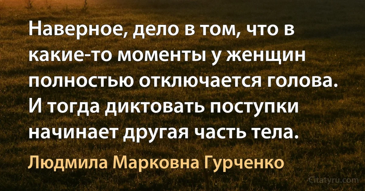 Наверное, дело в том, что в какие-то моменты у женщин полностью отключается голова. И тогда диктовать поступки начинает другая часть тела. (Людмила Марковна Гурченко)