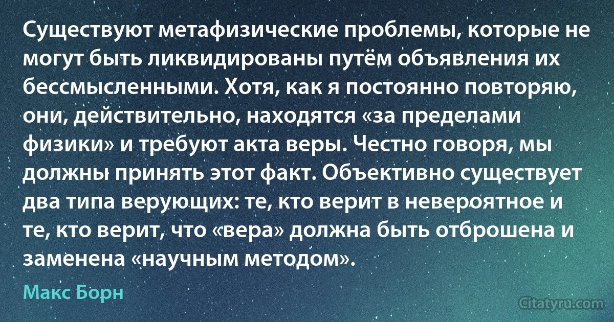 Существуют метафизические проблемы, которые не могут быть ликвидированы путём объявления их бессмысленными. Хотя, как я постоянно повторяю, они, действительно, находятся «за пределами физики» и требуют акта веры. Честно говоря, мы должны принять этот факт. Объективно существует два типа верующих: те, кто верит в невероятное и те, кто верит, что «вера» должна быть отброшена и заменена «научным методом». (Макс Борн)