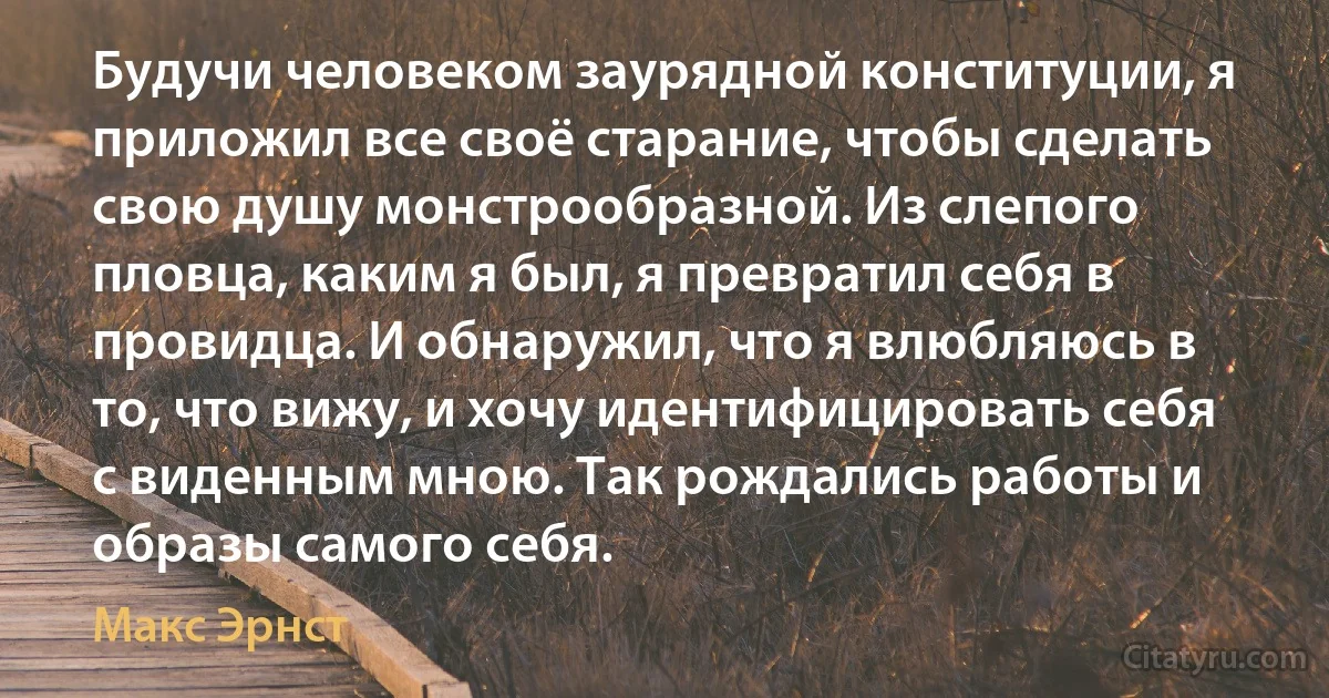 Будучи человеком заурядной конституции, я приложил все своё старание, чтобы сделать свою душу монстрообразной. Из слепого пловца, каким я был, я превратил себя в провидца. И обнаружил, что я влюбляюсь в то, что вижу, и хочу идентифицировать себя с виденным мною. Так рождались работы и образы самого себя. (Макс Эрнст)