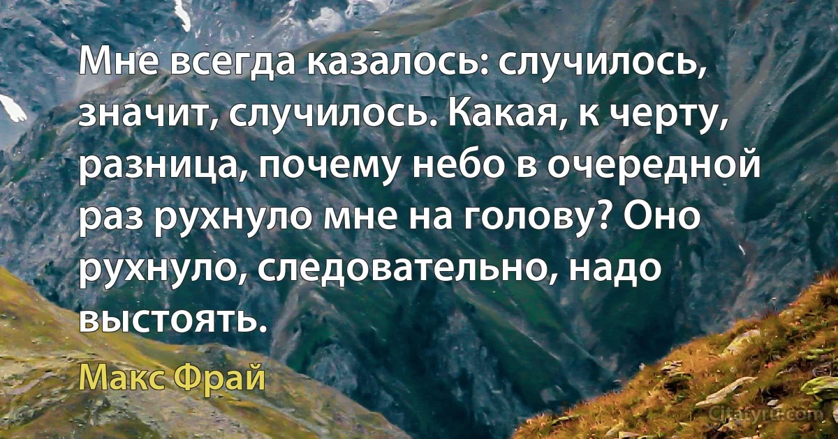 Мне всегда казалось: случилось, значит, случилось. Какая, к черту, разница, почему небо в очередной раз рухнуло мне на голову? Оно рухнуло, следовательно, надо выстоять. (Макс Фрай)