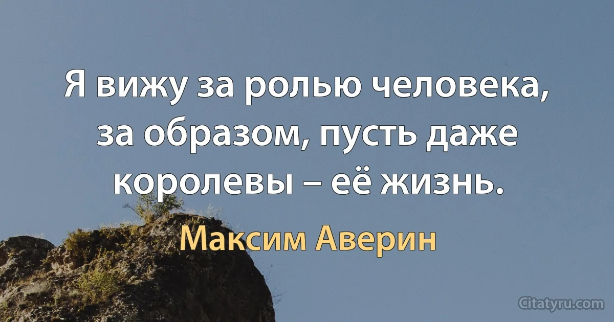 Я вижу за ролью человека, за образом, пусть даже королевы – её жизнь. (Максим Аверин)