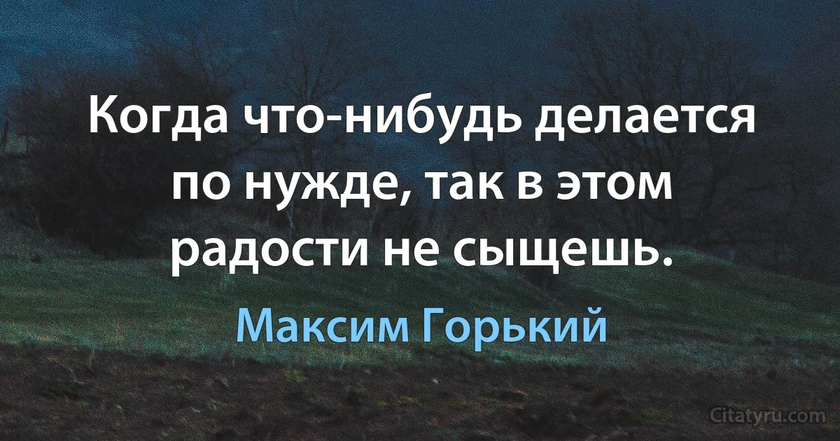 Когда что-нибудь делается по нужде, так в этом радости не сыщешь. (Максим Горький)