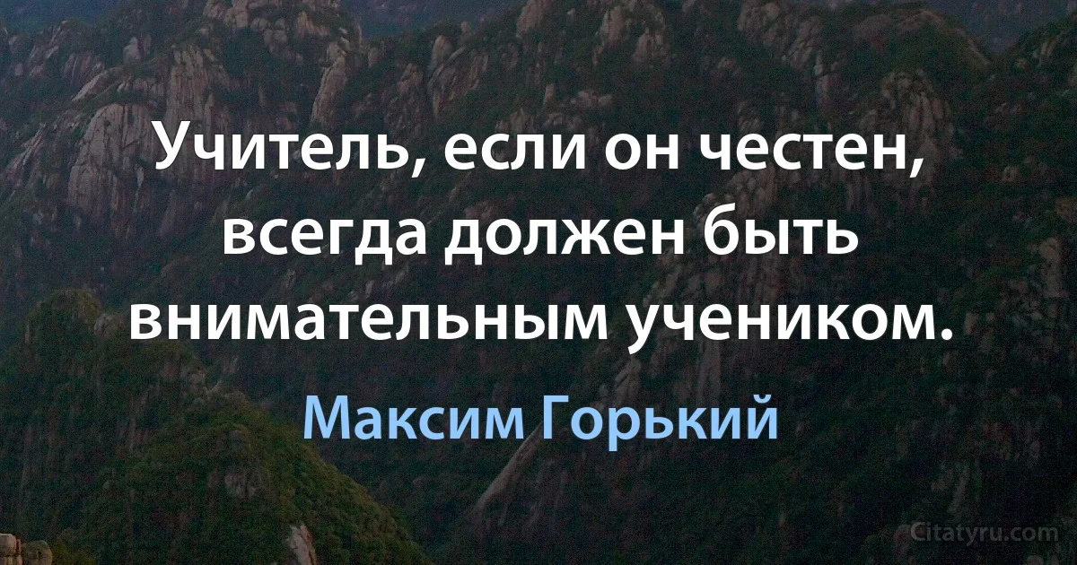 Учитель, если он честен, всегда должен быть внимательным учеником. (Максим Горький)