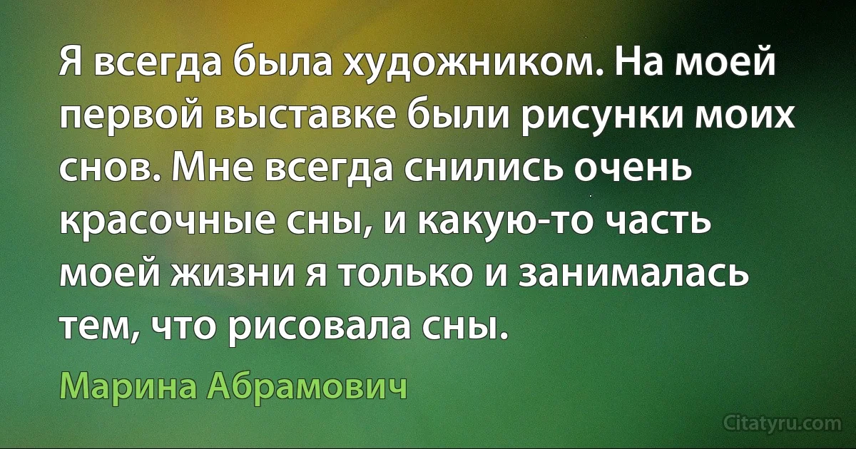 Я всегда была художником. На моей первой выставке были рисунки моих снов. Мне всегда снились очень красочные сны, и какую-то часть моей жизни я только и занималась тем, что рисовала сны. (Марина Абрамович)