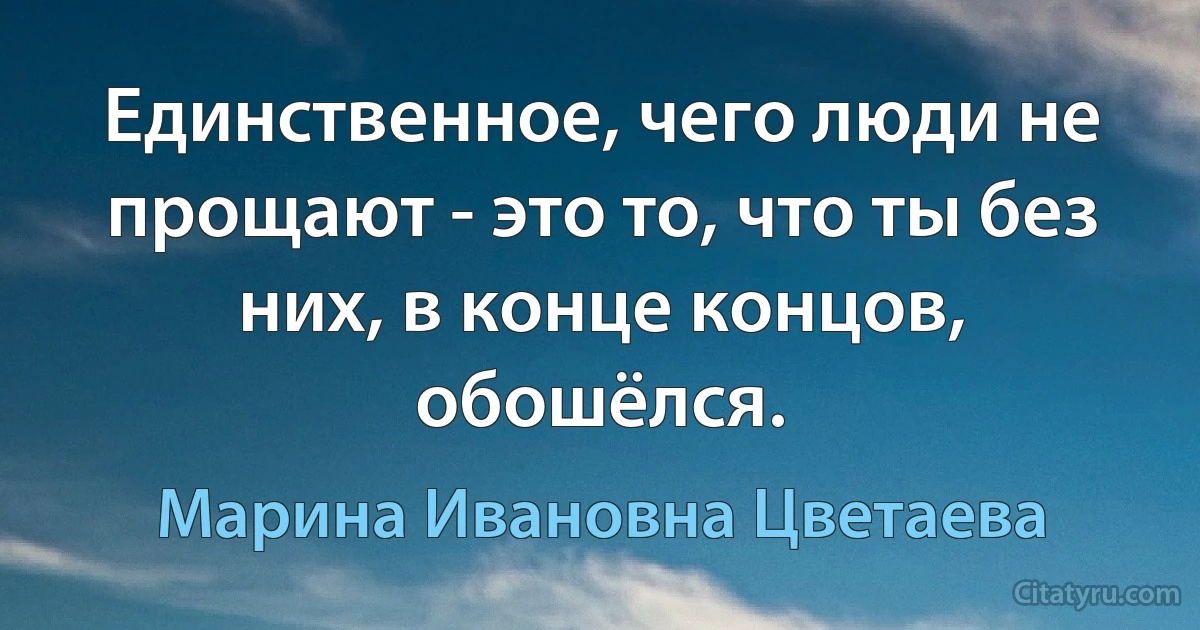 Единственное, чего люди не прощают - это то, что ты без них, в конце концов, обошёлся. (Марина Ивановна Цветаева)