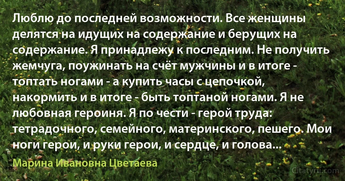 Люблю до последней возможности. Все женщины делятся на идущих на содержание и берущих на содержание. Я принадлежу к последним. Не получить жемчуга, поужинать на счёт мужчины и в итоге - топтать ногами - а купить часы с цепочкой, накормить и в итоге - быть топтаной ногами. Я не любовная героиня. Я по чести - герой труда: тетрадочного, семейного, материнского, пешего. Мои ноги герои, и руки герои, и сердце, и голова... (Марина Ивановна Цветаева)