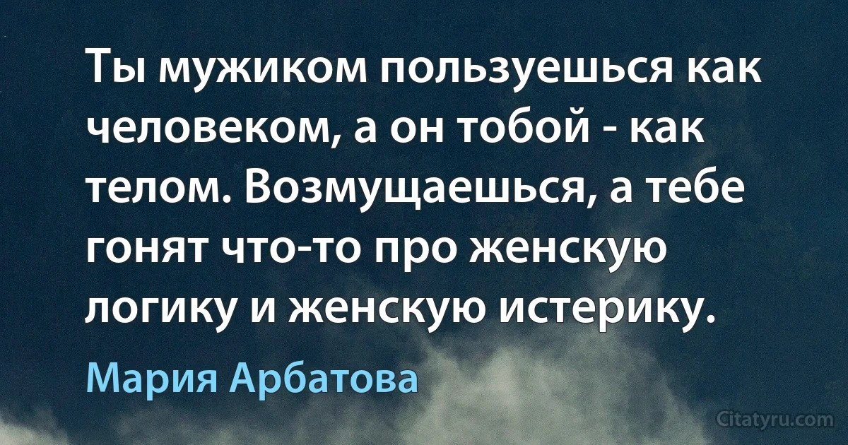 Ты мужиком пользуешься как человеком, а он тобой - как телом. Возмущаешься, а тебе гонят что-то про женскую логику и женскую истерику. (Мария Арбатова)