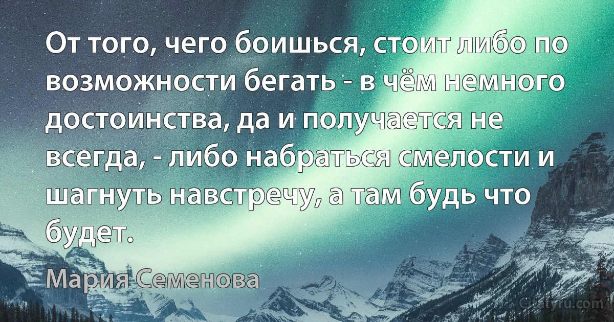 От того, чего боишься, стоит либо по возможности бегать - в чём немного достоинства, да и получается не всегда, - либо набраться смелости и шагнуть навстречу, а там будь что будет. (Мария Семенова)