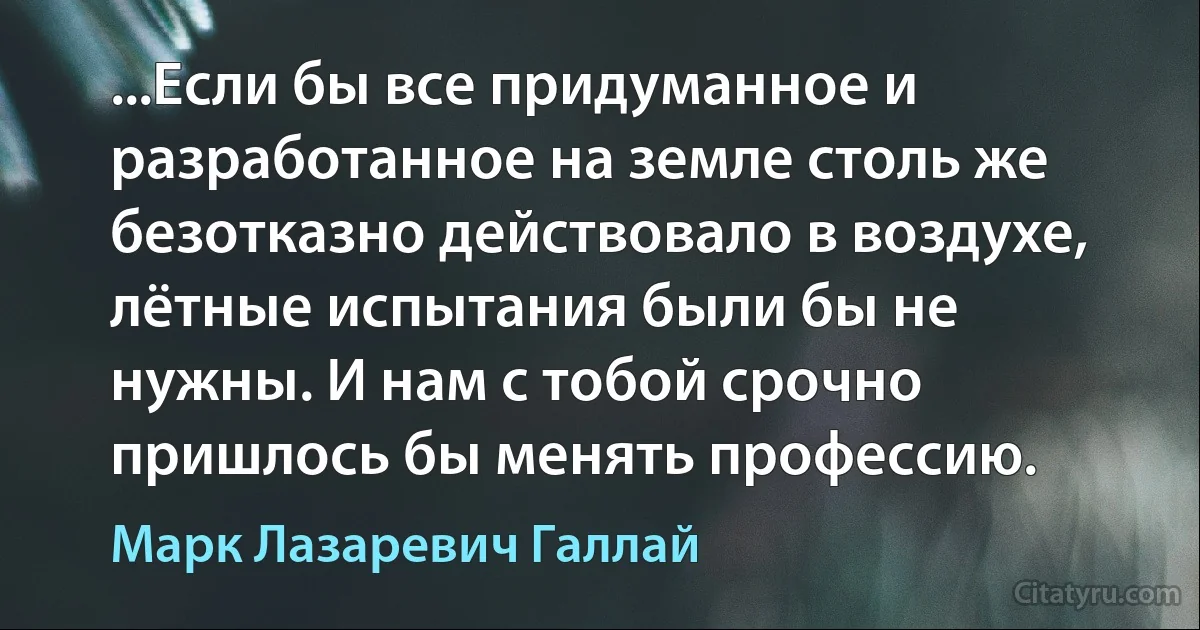 ...Если бы все придуманное и разработанное на земле столь же безотказно действовало в воздухе, лётные испытания были бы не нужны. И нам с тобой срочно пришлось бы менять профессию. (Марк Лазаревич Галлай)