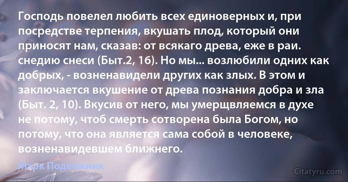 Господь повелел любить всех единоверных и, при посредстве терпения, вкушать плод, который они приносят нам, сказав: от всякаго древа, еже в раи. снедию снеси (Быт.2, 16). Но мы... возлюбили одних как добрых, - возненавидели других как злых. В этом и заключается вкушение от древа познания добра и зла (Быт. 2, 10). Вкусив от него, мы умерщвляемся в духе не потому, чтоб смерть сотворена была Богом, но потому, что она является сама собой в человеке, возненавидевшем ближнего. (Марк Подвижник)