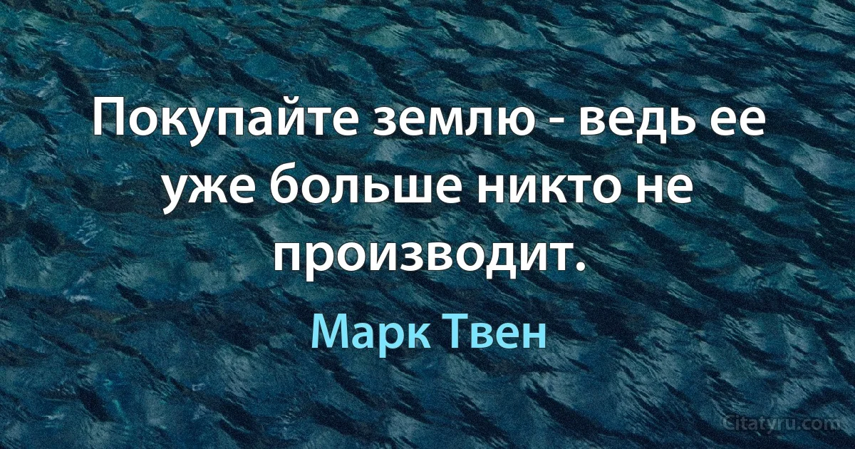 Покупайте землю - ведь ее уже больше никто не производит. (Марк Твен)