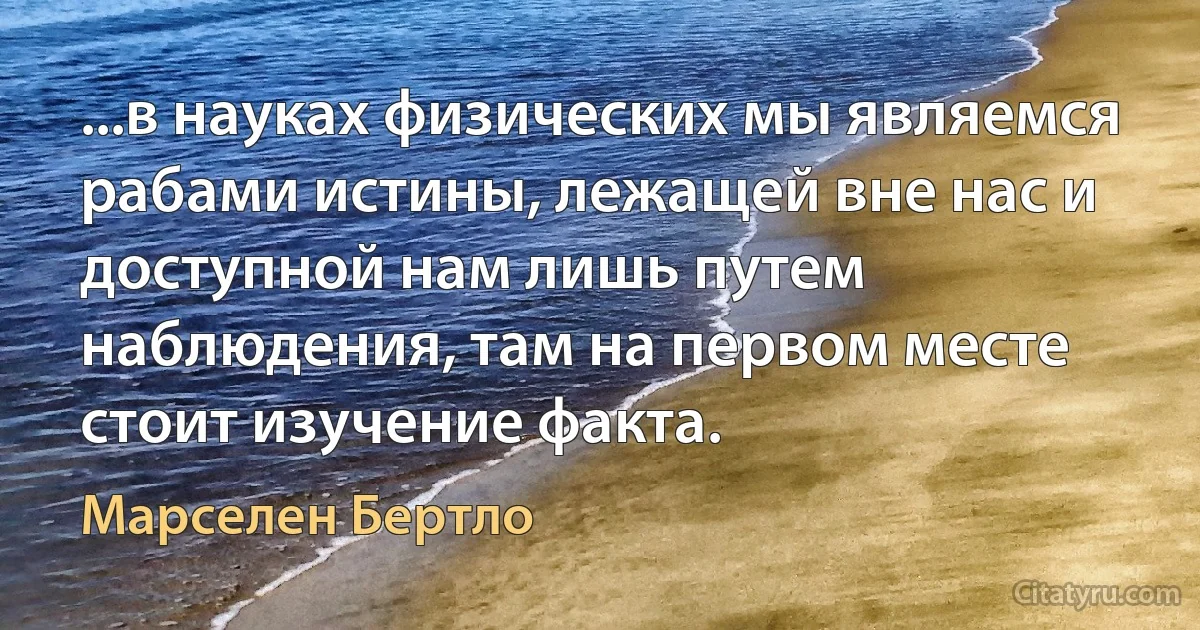 ...в науках физических мы являемся рабами истины, лежащей вне нас и доступной нам лишь путем наблюдения, там на первом месте стоит изучение факта. (Марселен Бертло)