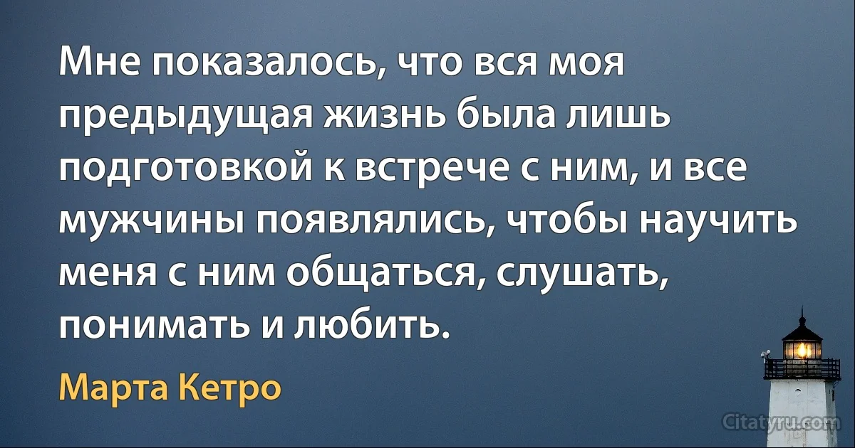 Мне показалось, что вся моя предыдущая жизнь была лишь подготовкой к встрече с ним, и все мужчины появлялись, чтобы научить меня с ним общаться, слушать, понимать и любить. (Марта Кетро)