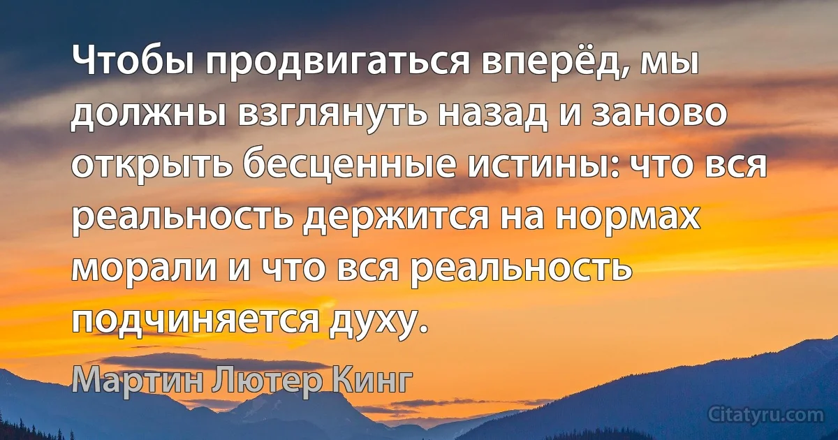 Чтобы продвигаться вперёд, мы должны взглянуть назад и заново открыть бесценные истины: что вся реальность держится на нормах морали и что вся реальность подчиняется духу. (Мартин Лютер Кинг)