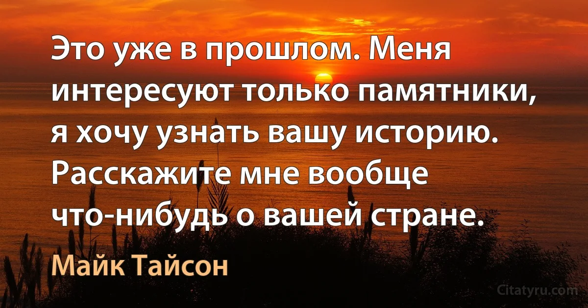 Это уже в прошлом. Меня интересуют только памятники, я хочу узнать вашу историю. Расскажите мне вообще что-нибудь о вашей стране. (Майк Тайсон)