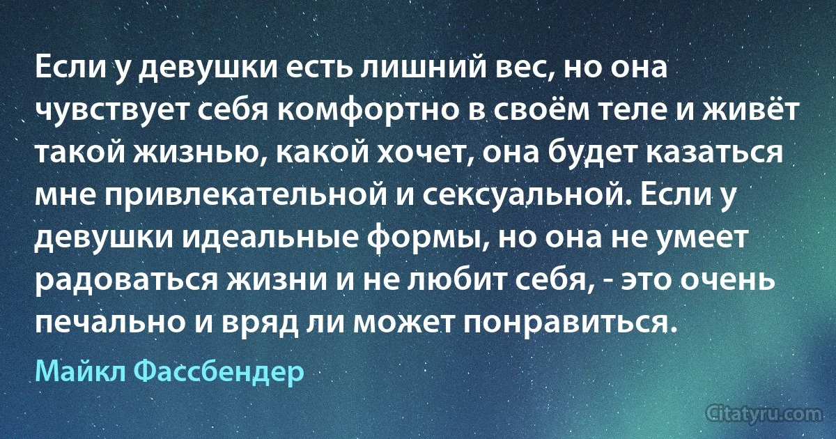 Если у девушки есть лишний вес, но она чувствует себя комфортно в своём теле и живёт такой жизнью, какой хочет, она будет казаться мне привлекательной и сексуальной. Если у девушки идеальные формы, но она не умеет радоваться жизни и не любит себя, - это очень печально и вряд ли может понравиться. (Майкл Фассбендер)