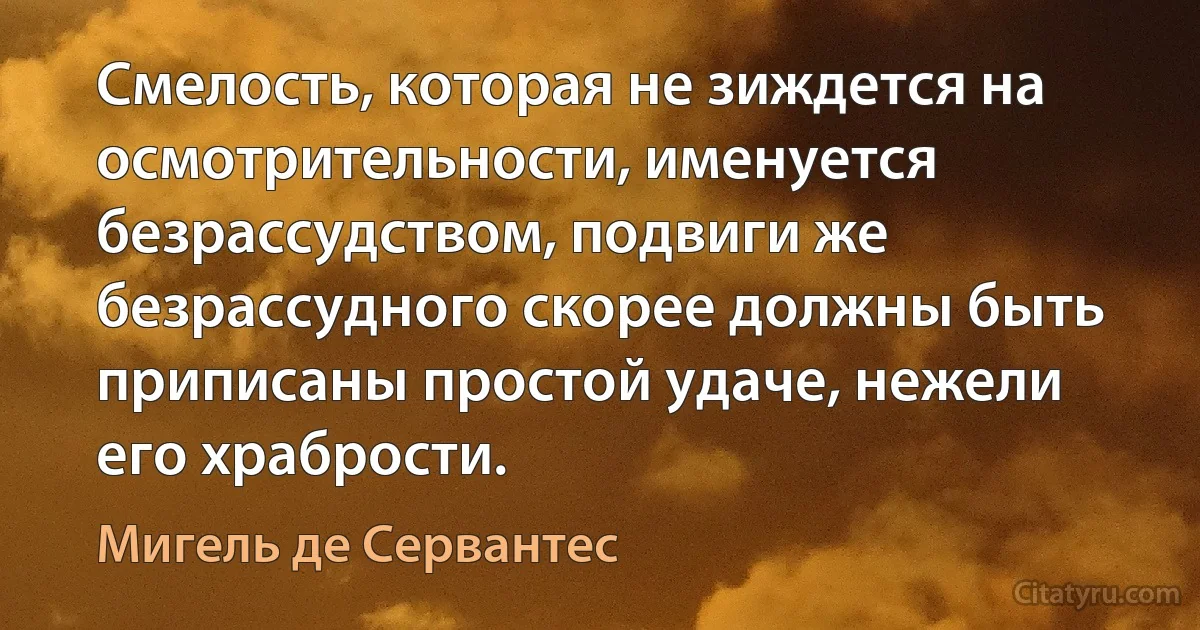 Смелость, которая не зиждется на осмотрительности, именуется безрассудством, подвиги же безрассудного скорее должны быть приписаны простой удаче, нежели его храбрости. (Мигель де Сервантес)