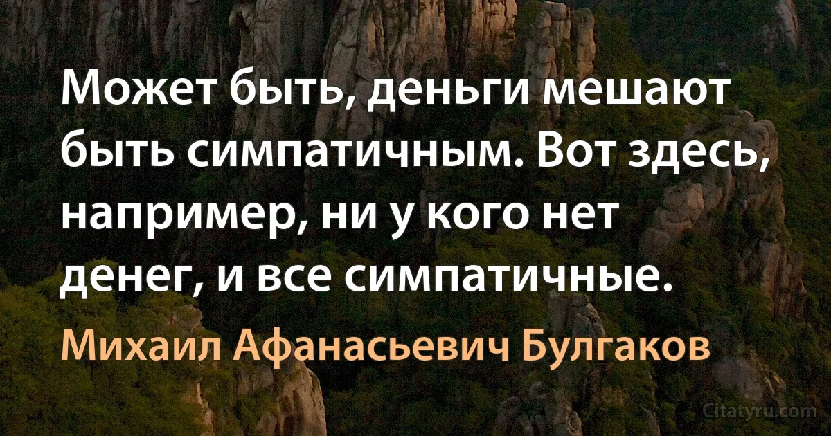 Может быть, деньги мешают быть симпатичным. Вот здесь, например, ни у кого нет денег, и все симпатичные. (Михаил Афанасьевич Булгаков)