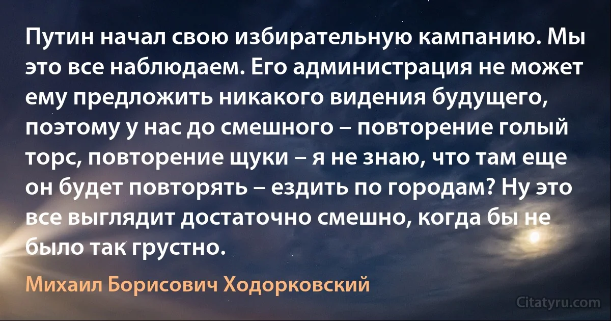 Путин начал свою избирательную кампанию. Мы это все наблюдаем. Его администрация не может ему предложить никакого видения будущего, поэтому у нас до смешного – повторение голый торс, повторение щуки – я не знаю, что там еще он будет повторять – ездить по городам? Ну это все выглядит достаточно смешно, когда бы не было так грустно. (Михаил Борисович Ходорковский)