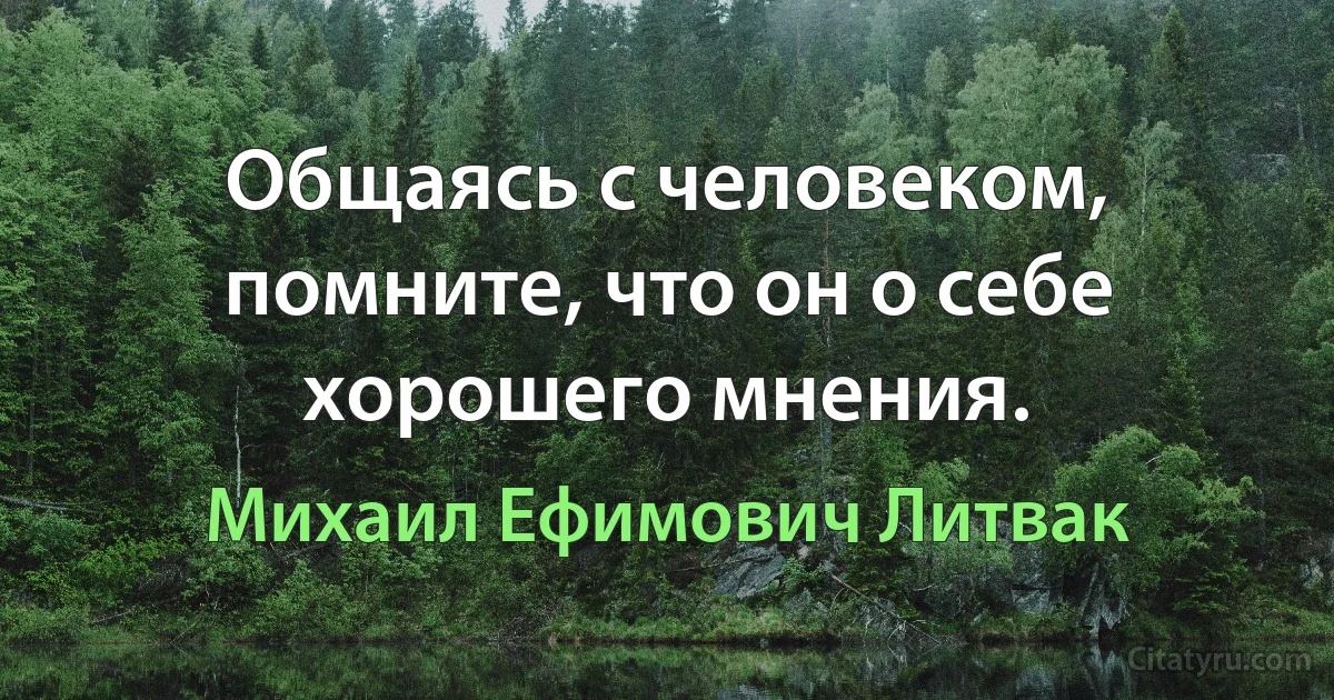 Общаясь с человеком, помните, что он о себе хорошего мнения. (Михаил Ефимович Литвак)