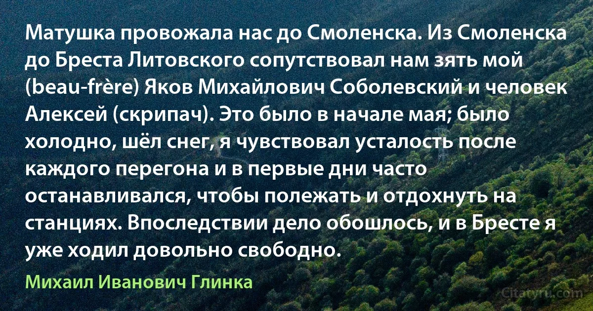 Матушка провожала нас до Смоленска. Из Смоленска до Бреста Литовского сопутствовал нам зять мой (beau-frère) Яков Михайлович Соболевский и человек Алексей (скрипач). Это было в начале мая; было холодно, шёл снег, я чувствовал усталость после каждого перегона и в первые дни часто останавливался, чтобы полежать и отдохнуть на станциях. Впоследствии дело обошлось, и в Бресте я уже ходил довольно свободно. (Михаил Иванович Глинка)