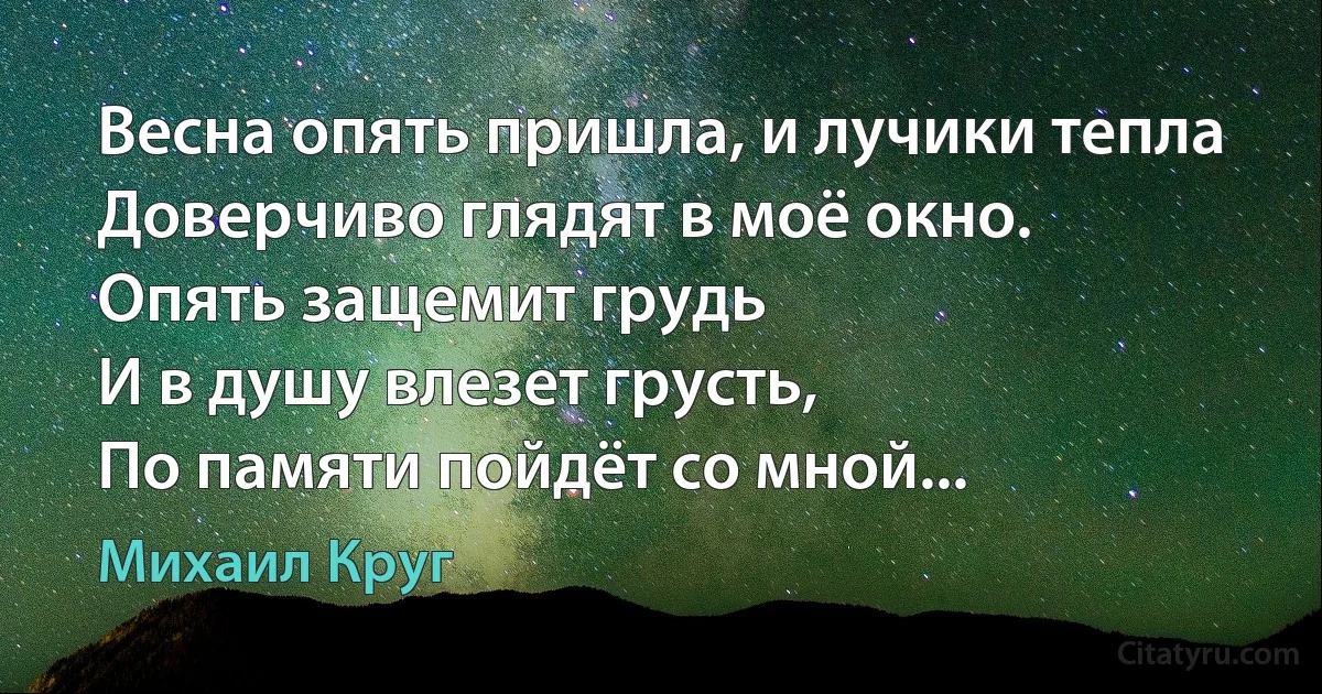 Весна опять пришла, и лучики тепла
Доверчиво глядят в моё окно.
Опять защемит грудь
И в душу влезет грусть,
По памяти пойдёт со мной... (Михаил Круг)