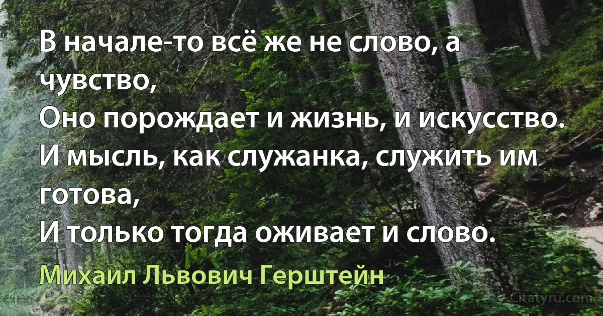 В начале-то всё же не слово, а чувство,
Оно порoждает и жизнь, и искусство.
И мысль, как служанка, служить им готова,
И только тогда оживает и слово. (Михаил Львович Герштейн)