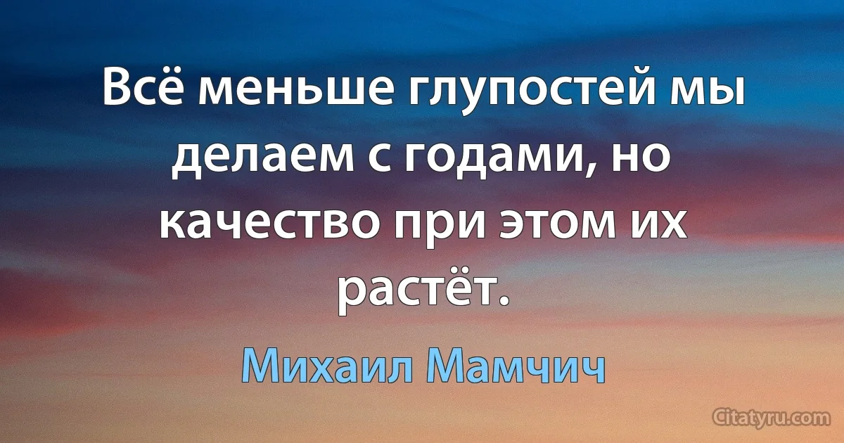 Всё меньше глупостей мы делаем с годами, но качество при этом их растёт. (Михаил Мамчич)