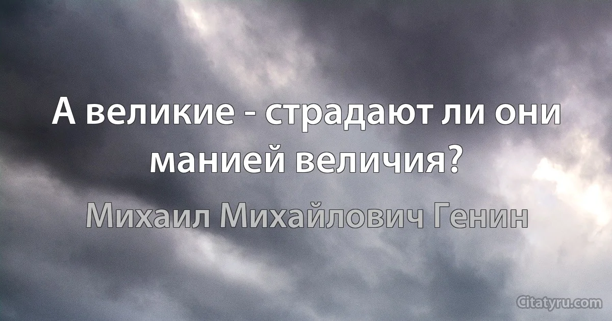 А великие - страдают ли они манией величия? (Михаил Михайлович Генин)