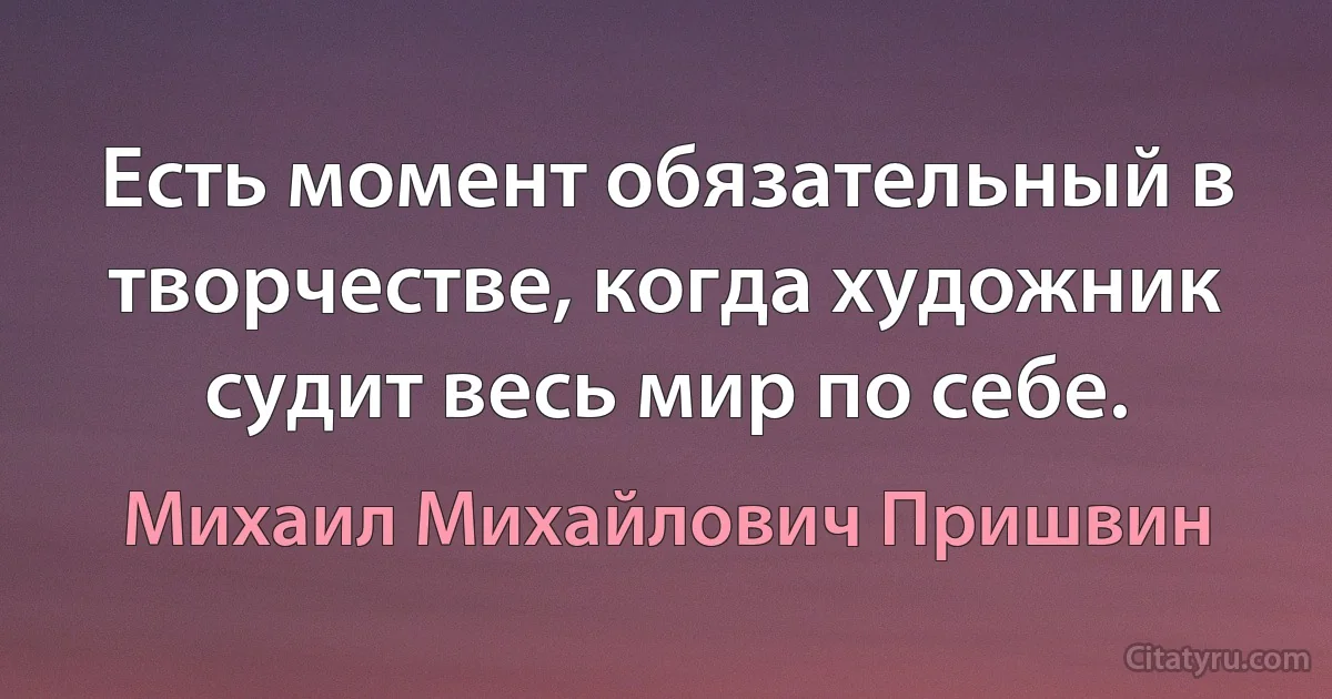 Есть момент обязательный в творчестве, когда художник судит весь мир по себе. (Михаил Михайлович Пришвин)