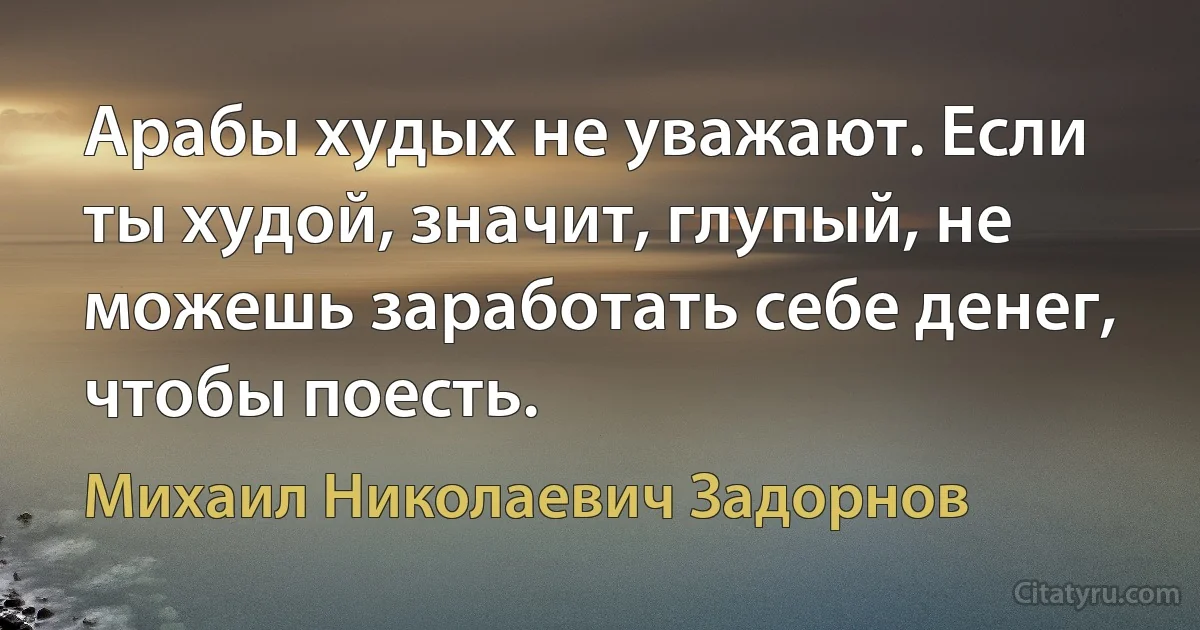 Арабы худых не уважают. Если ты худой, значит, глупый, не можешь заработать себе денег, чтобы поесть. (Михаил Николаевич Задорнов)